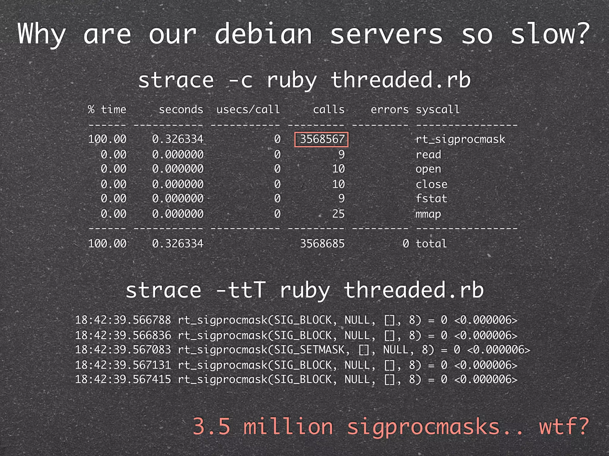 Why are our debian servers so slow?
            strace -c ruby threaded.rb
     % time     seconds usecs/call      calls    errors syscall
     ------ ----------- ----------- --------- --------- ----------------
     100.00    0.326334           0   3568567           rt_sigprocmask
       0.00    0.000000           0         9           read
       0.00    0.000000           0        10           open
       0.00    0.000000           0        10           close
       0.00    0.000000           0         9           fstat
       0.00    0.000000           0        25           mmap
     ------ ----------- ----------- --------- --------- ----------------
     100.00    0.326334               3568685         0 total



          strace -ttT ruby threaded.rb
   18:42:39.566788   rt_sigprocmask(SIG_BLOCK, NULL,   [], 8) =   0   <0.000006>
   18:42:39.566836   rt_sigprocmask(SIG_BLOCK, NULL,   [], 8) =   0   <0.000006>
   18:42:39.567083   rt_sigprocmask(SIG_SETMASK, [],   NULL, 8)   =   0 <0.000006>
   18:42:39.567131   rt_sigprocmask(SIG_BLOCK, NULL,   [], 8) =   0   <0.000006>
   18:42:39.567415   rt_sigprocmask(SIG_BLOCK, NULL,   [], 8) =   0   <0.000006>



                       3.5 million sigprocmasks.. wtf?
 