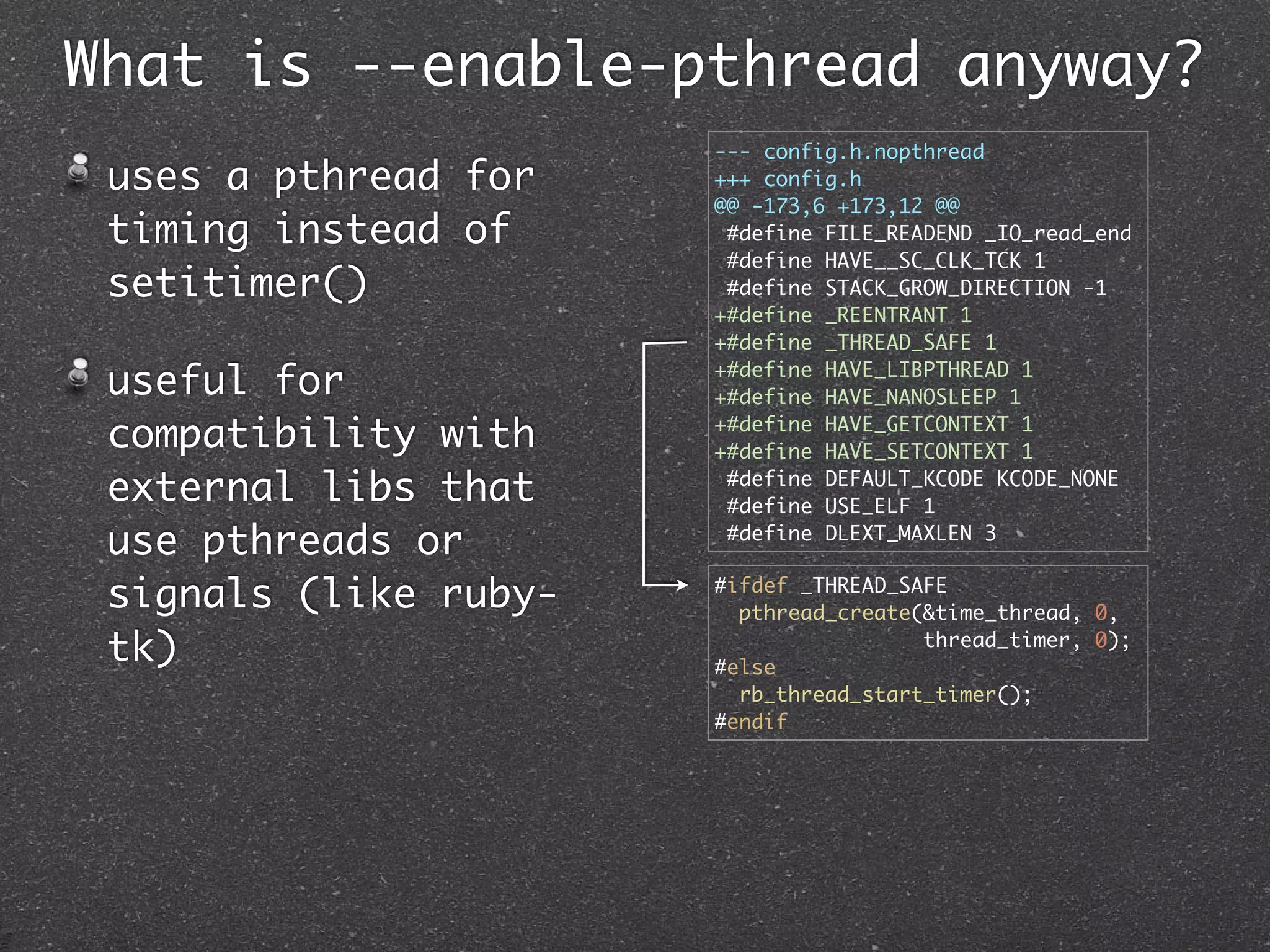 What is --enable-pthread anyway?
                       --- config.h.nopthread
 uses a pthread for    +++ config.h
                       @@ -173,6 +173,12 @@
 timing instead of      #define FILE_READEND _IO_read_end
                        #define HAVE__SC_CLK_TCK 1
 setitimer()            #define STACK_GROW_DIRECTION -1
                       +#define _REENTRANT 1
                       +#define _THREAD_SAFE 1

 useful for            +#define HAVE_LIBPTHREAD 1
                       +#define HAVE_NANOSLEEP 1

 compatibility with    +#define HAVE_GETCONTEXT 1
                       +#define HAVE_SETCONTEXT 1

 external libs that     #define DEFAULT_KCODE KCODE_NONE
                        #define USE_ELF 1

 use pthreads or        #define DLEXT_MAXLEN 3


 signals (like ruby-   #ifdef _THREAD_SAFE
                         pthread_create(&time_thread, 0,

 tk)                   #else
                                        thread_timer, 0);

                         rb_thread_start_timer();
                       #endif
 