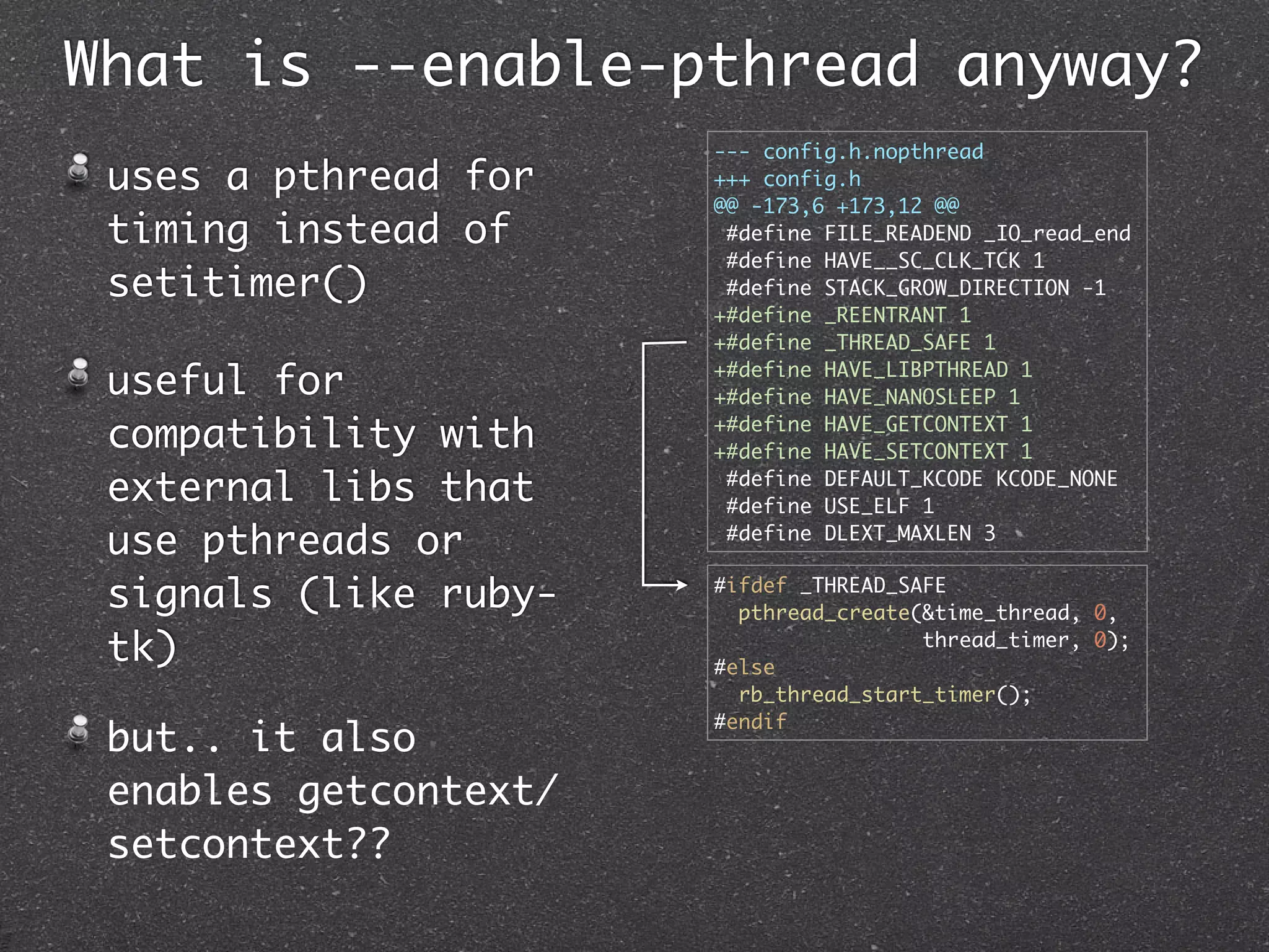 What is --enable-pthread anyway?
                       --- config.h.nopthread
 uses a pthread for    +++ config.h
                       @@ -173,6 +173,12 @@
 timing instead of      #define FILE_READEND _IO_read_end
                        #define HAVE__SC_CLK_TCK 1
 setitimer()            #define STACK_GROW_DIRECTION -1
                       +#define _REENTRANT 1
                       +#define _THREAD_SAFE 1

 useful for            +#define HAVE_LIBPTHREAD 1
                       +#define HAVE_NANOSLEEP 1

 compatibility with    +#define HAVE_GETCONTEXT 1
                       +#define HAVE_SETCONTEXT 1

 external libs that     #define DEFAULT_KCODE KCODE_NONE
                        #define USE_ELF 1

 use pthreads or        #define DLEXT_MAXLEN 3


 signals (like ruby-   #ifdef _THREAD_SAFE
                         pthread_create(&time_thread, 0,

 tk)                   #else
                                        thread_timer, 0);

                         rb_thread_start_timer();
                       #endif
 but.. it also
 enables getcontext/
 setcontext??
 