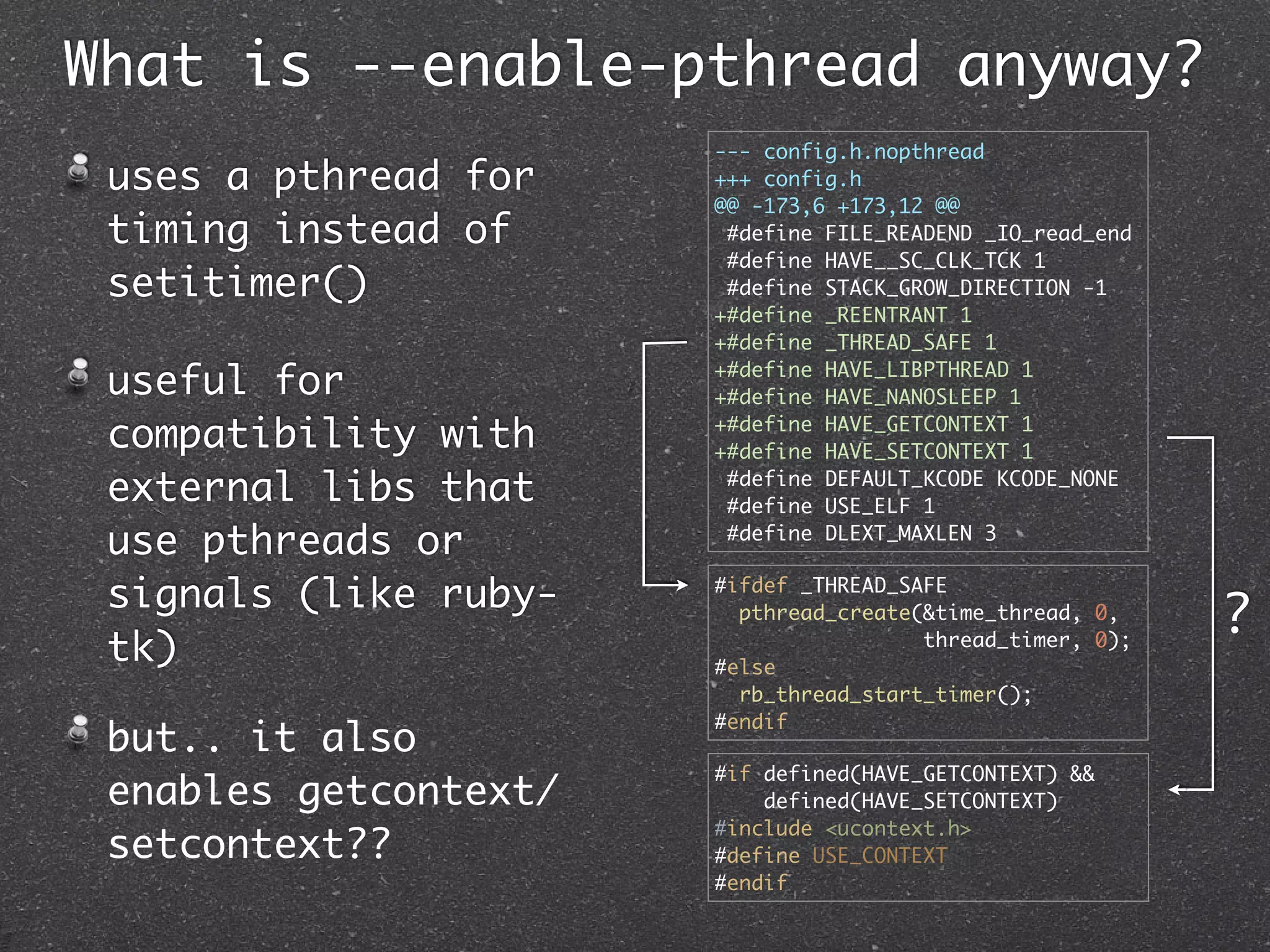 What is --enable-pthread anyway?
                       --- config.h.nopthread
 uses a pthread for    +++ config.h
                       @@ -173,6 +173,12 @@
 timing instead of      #define FILE_READEND _IO_read_end
                        #define HAVE__SC_CLK_TCK 1
 setitimer()            #define STACK_GROW_DIRECTION -1
                       +#define _REENTRANT 1
                       +#define _THREAD_SAFE 1

 useful for            +#define HAVE_LIBPTHREAD 1
                       +#define HAVE_NANOSLEEP 1

 compatibility with    +#define HAVE_GETCONTEXT 1
                       +#define HAVE_SETCONTEXT 1

 external libs that     #define DEFAULT_KCODE KCODE_NONE
                        #define USE_ELF 1

 use pthreads or        #define DLEXT_MAXLEN 3


 signals (like ruby-   #ifdef _THREAD_SAFE
                         pthread_create(&time_thread, 0,
                                                            ?
 tk)                   #else
                                        thread_timer, 0);

                         rb_thread_start_timer();
                       #endif
 but.. it also
                       #if defined(HAVE_GETCONTEXT) &&
 enables getcontext/       defined(HAVE_SETCONTEXT)
                       #include <ucontext.h>
 setcontext??          #define USE_CONTEXT
                       #endif
 