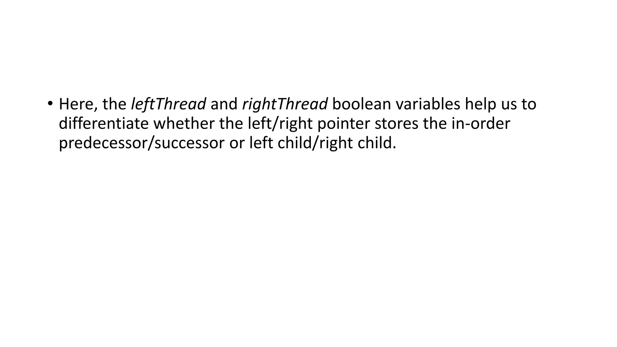 • Here, the leftThread and rightThread boolean variables help us to
differentiate whether the left/right pointer stores the in-order
predecessor/successor or left child/right child.
 