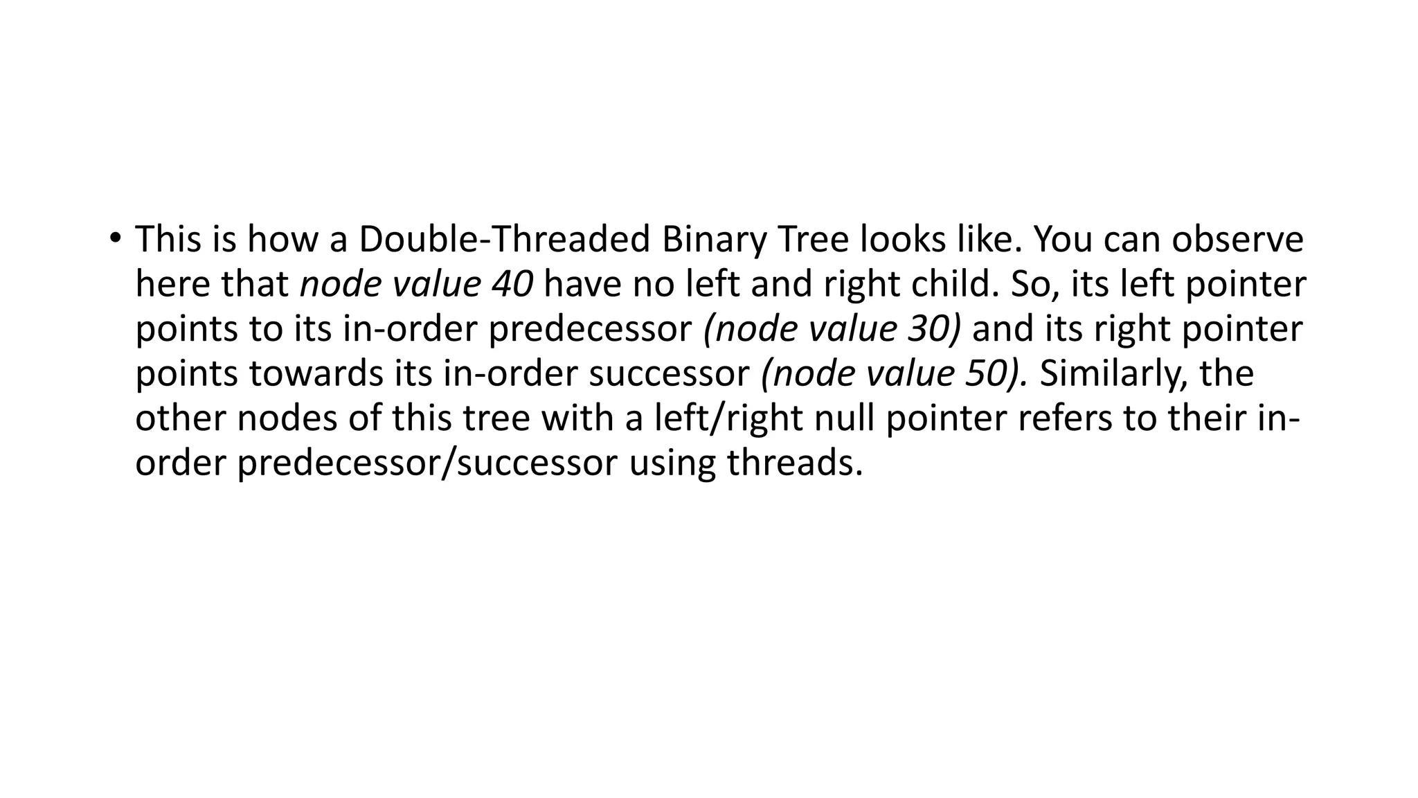 • This is how a Double-Threaded Binary Tree looks like. You can observe
here that node value 40 have no left and right child. So, its left pointer
points to its in-order predecessor (node value 30) and its right pointer
points towards its in-order successor (node value 50). Similarly, the
other nodes of this tree with a left/right null pointer refers to their in-
order predecessor/successor using threads.
 