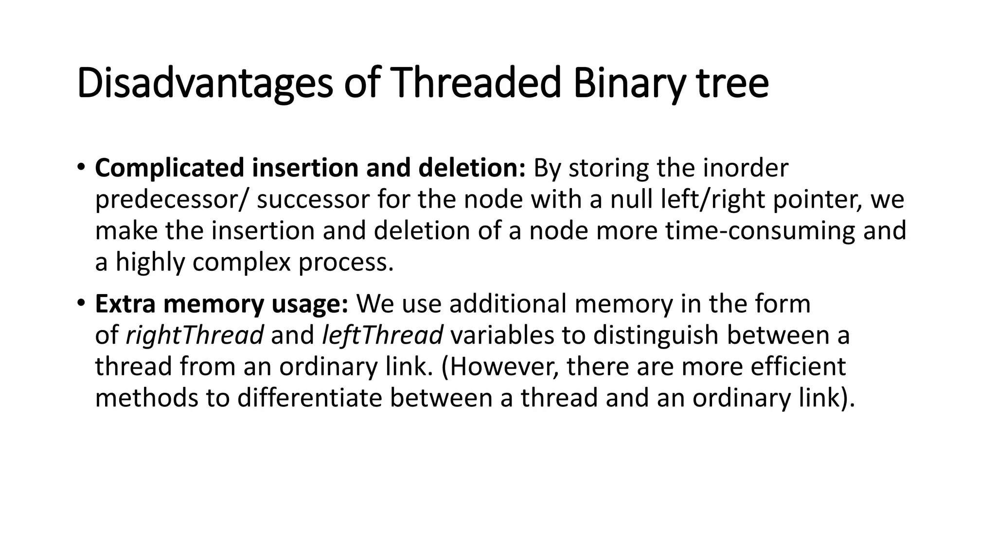 Disadvantages of Threaded Binary tree
• Complicated insertion and deletion: By storing the inorder
predecessor/ successor for the node with a null left/right pointer, we
make the insertion and deletion of a node more time-consuming and
a highly complex process.
• Extra memory usage: We use additional memory in the form
of rightThread and leftThread variables to distinguish between a
thread from an ordinary link. (However, there are more efficient
methods to differentiate between a thread and an ordinary link).
 