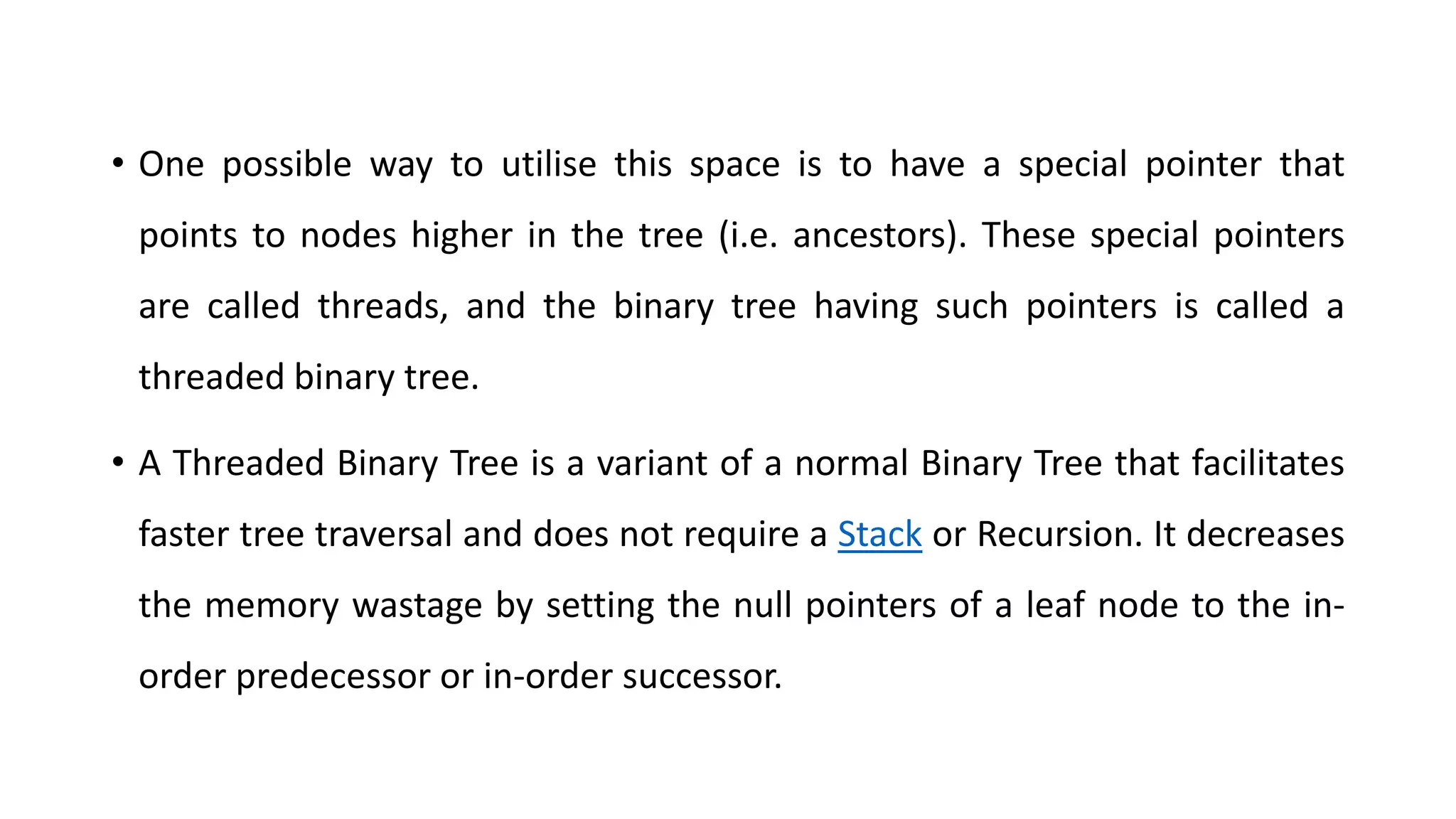 • One possible way to utilise this space is to have a special pointer that
points to nodes higher in the tree (i.e. ancestors). These special pointers
are called threads, and the binary tree having such pointers is called a
threaded binary tree.
• A Threaded Binary Tree is a variant of a normal Binary Tree that facilitates
faster tree traversal and does not require a Stack or Recursion. It decreases
the memory wastage by setting the null pointers of a leaf node to the in-
order predecessor or in-order successor.
 