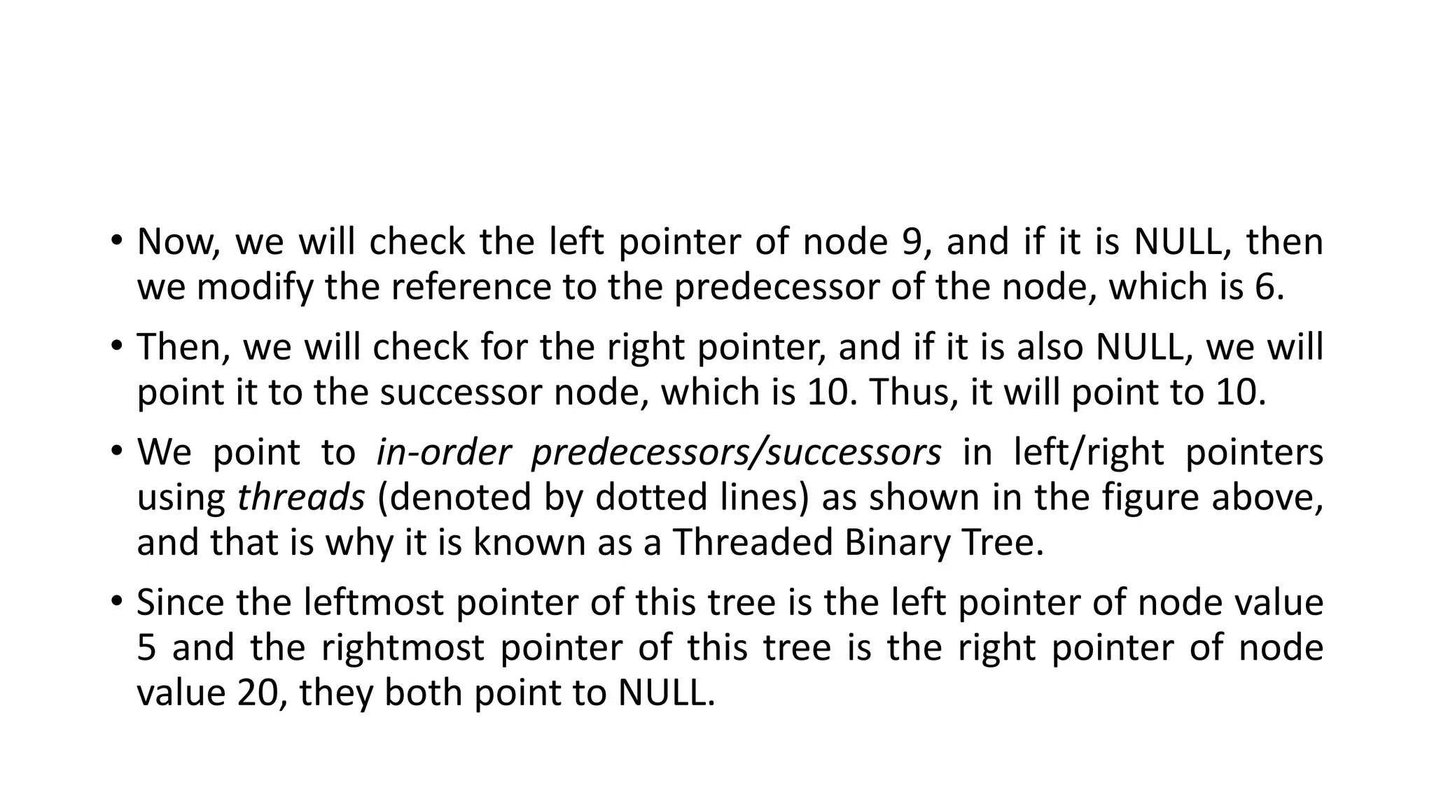 • Now, we will check the left pointer of node 9, and if it is NULL, then
we modify the reference to the predecessor of the node, which is 6.
• Then, we will check for the right pointer, and if it is also NULL, we will
point it to the successor node, which is 10. Thus, it will point to 10.
• We point to in-order predecessors/successors in left/right pointers
using threads (denoted by dotted lines) as shown in the figure above,
and that is why it is known as a Threaded Binary Tree.
• Since the leftmost pointer of this tree is the left pointer of node value
5 and the rightmost pointer of this tree is the right pointer of node
value 20, they both point to NULL.
 