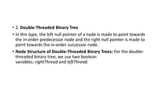 • 2. Double-Threaded Binary Tree
• In this type, the left null pointer of a node is made to point towards
the in-order predecessor node and the right null pointer is made to
point towards the in-order successor node.
• Node Structure of Double-Threaded Binary Trees: For the double-
threaded binary tree, we use two boolean
variables: rightThread and leftThread.
 