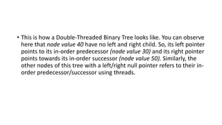 • This is how a Double-Threaded Binary Tree looks like. You can observe
here that node value 40 have no left and right child. So, its left pointer
points to its in-order predecessor (node value 30) and its right pointer
points towards its in-order successor (node value 50). Similarly, the
other nodes of this tree with a left/right null pointer refers to their in-
order predecessor/successor using threads.
 