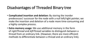 Disadvantages of Threaded Binary tree
• Complicated insertion and deletion: By storing the inorder
predecessor/ successor for the node with a null left/right pointer, we
make the insertion and deletion of a node more time-consuming and
a highly complex process.
• Extra memory usage: We use additional memory in the form
of rightThread and leftThread variables to distinguish between a
thread from an ordinary link. (However, there are more efficient
methods to differentiate between a thread and an ordinary link).
 