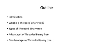Outline
• Introduction
• What is a Threaded Binary tree?
• Types of Threaded Binary tree
• Advantages of Threaded Binary Tree
• Disadvantages of Threaded Binary tree
 