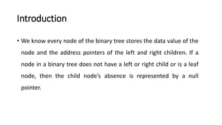 Introduction
• We know every node of the binary tree stores the data value of the
node and the address pointers of the left and right children. If a
node in a binary tree does not have a left or right child or is a leaf
node, then the child node’s absence is represented by a null
pointer.
 