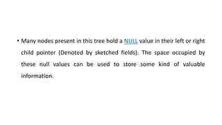 • Many nodes present in this tree hold a NULL value in their left or right
child pointer (Denoted by sketched fields). The space occupied by
these null values can be used to store some kind of valuable
information.
 