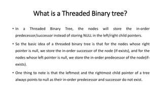 What is a Threaded Binary tree?
• In a Threaded Binary Tree, the nodes will store the in-order
predecessor/successor instead of storing NULL in the left/right child pointers.
• So the basic idea of a threaded binary tree is that for the nodes whose right
pointer is null, we store the in-order successor of the node (if-exists), and for the
nodes whose left pointer is null, we store the in-order predecessor of the node(if-
exists).
• One thing to note is that the leftmost and the rightmost child pointer of a tree
always points to null as their in-order predecessor and successor do not exist.
 