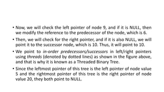 • Now, we will check the left pointer of node 9, and if it is NULL, then
we modify the reference to the predecessor of the node, which is 6.
• Then, we will check for the right pointer, and if it is also NULL, we will
point it to the successor node, which is 10. Thus, it will point to 10.
• We point to in-order predecessors/successors in left/right pointers
using threads (denoted by dotted lines) as shown in the figure above,
and that is why it is known as a Threaded Binary Tree.
• Since the leftmost pointer of this tree is the left pointer of node value
5 and the rightmost pointer of this tree is the right pointer of node
value 20, they both point to NULL.
 