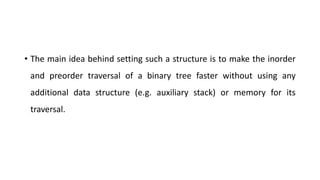 • The main idea behind setting such a structure is to make the inorder
and preorder traversal of a binary tree faster without using any
additional data structure (e.g. auxiliary stack) or memory for its
traversal.
 