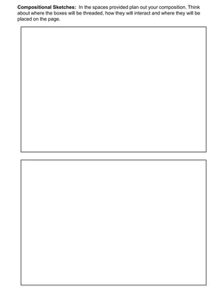 Compositional Sketches: In the spaces provided plan out your composition. Think
about where the boxes will be threaded, how they will interact and where they will be
placed on the page.
 
