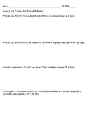 Name:______________________________________________ CLASS:______
Element and Principle Self Portrait Reflection
What do you think the most successful part of your piece is and why? (2.5 pts.)
What do you think you could do better next time? What might you change? WHY? (2.5 pts.)
How did you choose to “thread” your boxes? How could you improve it? (2.5 pts.)
Discuss your composition. How did you incorporate and show and understanding of the
elements and principles of art? (2.5 pts.)
 