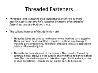 Threaded Fasteners
• Threaded joint is defined as a separable joint of two or more
machine parts that are held together by means of a threaded
fastening such as a bolt and a nut.
• The salient features of this definition are
– Threaded joints are used to hold two or more machine parts together.
These parts can be dismantled, if required, without any damage to
machine parts or fastening. Therefore, threaded joints are detachable
joints, unlike welded joints.
– Thread is the basic element of these joints. The thread is formed by
cutting a helical groove on the surface of a cylindrical rod or cylindrical
hole. The threaded element can take the shape of bolt and nut, screw
or stud. Sometimes, threads are cut on the parts to be joined.
 