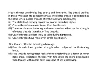 Metric threads are divided into coarse and fine series. The thread profiles
in these two cases are generally similar. The coarse thread is considered as
the basic series. Coarse threads offer the following advantages:
(i) The static load carrying capacity of coarse threads is higher.
(ii) Coarse threads are easier to cut than fine threads.
(iii) The errors in manufacturing and wear have less effect on the strength
of coarse threads than that of fine threads.
(iv) Coarse threads are less likely to seize during tightening.
(v) Coarse threads have more even stress distribution.
Fine threads offer the following advantages:
(vi) Fine threads have greater strength when subjected to fluctuating
loads.
(vii)Fine threads have greater resistance to unscrewing as a result of lower
helix angle. Therefore, threads with fine pitch are more dependable
than threads with coarse pitch in respect of self-unscrewing.
 