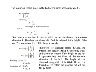 The maximum tensile stress in the bolt at this cross-section is given by,
The threads of the bolt in contact with the nut are sheared at the core
diameter dc. The shear area is equal to (p dc h), where h is the height of the
nut. The strength of the bolt in shear is given by,
Therefore, for standard coarse threads, the
threads are equally strong in failure by shear
and failure by tension, if the height of the nut
is approximately 0.4 times of the nominal
diameter of the bolt. The height of the
standard hexagonal nut is (0.8d). Hence, the
threads of the bolt in the standard nut will not
fail by shear.
 