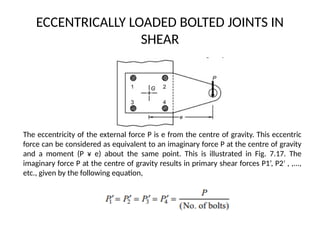 ECCENTRICALLY LOADED BOLTED JOINTS IN
SHEAR
The eccentricity of the external force P is e from the centre of gravity. This eccentric
force can be considered as equivalent to an imaginary force P at the centre of gravity
and a moment (P ¥ e) about the same point. This is illustrated in Fig. 7.17. The
imaginary force P at the centre of gravity results in primary shear forces P1’, P2 , ,...,
′
etc., given by the following equation,
 