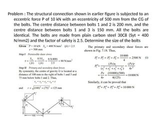Problem : The structural connection shown in earlier figure is subjected to an
eccentric force P of 10 kN with an eccentricity of 500 mm from the CG of
the bolts. The centre distance between bolts 1 and 2 is 200 mm, and the
centre distance between bolts 1 and 3 is 150 mm. All the bolts are
identical. The bolts are made from plain carbon steel 30C8 (Syt = 400
N/mm2) and the factor of safety is 2.5. Determine the size of the bolts
 