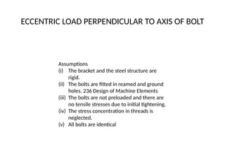 ECCENTRIC LOAD PERPENDICULAR TO AXIS OF BOLT
Assumptions
(i) The bracket and the steel structure are
rigid.
(ii) The bolts are fitted in reamed and ground
holes. 236 Design of Machine Elements
(iii) The bolts are not preloaded and there are
no tensile stresses due to initial tightening.
(iv) The stress concentration in threads is
neglected.
(v) All bolts are identical
 