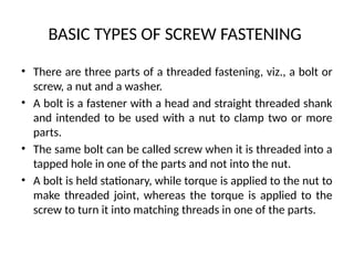 BASIC TYPES OF SCREW FASTENING
• There are three parts of a threaded fastening, viz., a bolt or
screw, a nut and a washer.
• A bolt is a fastener with a head and straight threaded shank
and intended to be used with a nut to clamp two or more
parts.
• The same bolt can be called screw when it is threaded into a
tapped hole in one of the parts and not into the nut.
• A bolt is held stationary, while torque is applied to the nut to
make threaded joint, whereas the torque is applied to the
screw to turn it into matching threads in one of the parts.
 