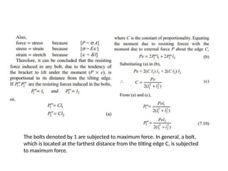 The bolts denoted by 1 are subjected to maximum force. In general, a bolt,
which is located at the farthest distance from the tilting edge C, is subjected
to maximum force.
 