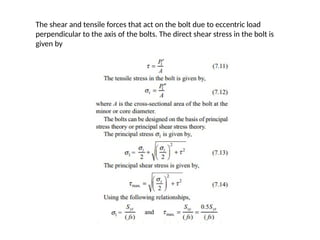 The shear and tensile forces that act on the bolt due to eccentric load
perpendicular to the axis of the bolts. The direct shear stress in the bolt is
given by
 
