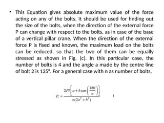 • This Equation gives absolute maximum value of the force
acting on any of the bolts. It should be used for finding out
the size of the bolts, when the direction of the external force
P can change with respect to the bolts, as in case of the base
of a vertical pillar crane. When the direction of the external
force P is fixed and known, the maximum load on the bolts
can be reduced, so that the two of them can be equally
stressed as shown in Fig. (c). In this particular case, the
number of bolts is 4 and the angle a made by the centre line
of bolt 2 is 135°. For a general case with n as number of bolts,
 