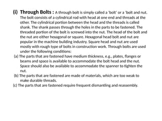 (i) Through Bolts : A through bolt is simply called a ‘bolt’ or a ‘bolt and nut.
The bolt consists of a cylindrical rod with head at one end and threads at the
other. The cylindrical portion between the head and the threads is called
shank. The shank passes through the holes in the parts to be fastened. The
threaded portion of the bolt is screwed into the nut. The head of the bolt and
the nut are either hexagonal or square. Hexagonal head bolt and nut are
popular in the machine building industry. Square head and nut are used
mostly with rough type of bolts in construction work. Through bolts are used
under the following conditions:
(a) The parts that are fastened have medium thickness, e.g., plates, flanges or
beams and space is available to accommodate the bolt head and the nut.
Space should also be available to accommodate the spanner to tighten the
nut.
(b) The parts that are fastened are made of materials, which are too weak to
make durable threads.
(c) The parts that are fastened require frequent dismantling and reassembly.
 