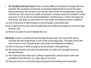 • (ii) Tap Bolts and Cap Screws There is a basic difference between through bolt and
tap bolt. The tap bolt is turned into a threaded (tapped) hole in one of the parts
being connected and not into a nut. On the other hand, the through bolt is turned
into the nut. Cap screws are similar to tap bolts. However, they are available in small
sizes from 5 mm to 30 mm nominal diameter and they have a variety of shapes for
their head. Tap bolts or cap screws are used under the following three conditions:
(a) one of the parts is thick enough to accommodate a threaded hole;
(b) the material of the part with threaded hole has sufficient strength to ensure durable
threads; and
(c) there is no place to accommodate the nut
(iii) Studs A stud is a cylindrical rod threaded at both ends. One end of the stud is
screwed into the tapped hole in one of the connecting parts. The other end of the
stud receives a nut. Stud joints are used under the following conditions:
(a) One of the parts is thick enough to accommodate a threaded hole.
(b) The material of the part with threaded hole has suffi cient strength to ensure
durable threads
(c) The material of the other part, without tapped hole, cannot ensure suffi cient
durability of the threads, e.g., light alloy or cast iron.
(d) The parts that are connected require frequent dismantling and reassembly
 