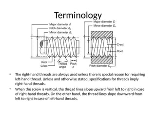 Terminology
• The right-hand threads are always used unless there is special reason for requiring
left-hand thread. Unless and otherwise stated, specifications for threads imply
right-hand threads.
• When the screw is vertical, the thread lines slope upward from left to right in case
of right-hand threads. On the other hand, the thread lines slope downward from
left to right in case of left-hand threads.
 