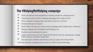 The #HelpingNotHelping campaign
15
◈ Work with inhouse team and agencies to develop and deliver campaign launch
◈ Commissi...