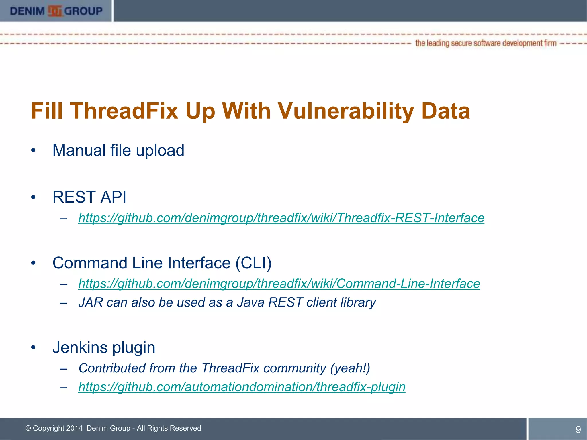 Fill ThreadFix Up With Vulnerability Data 
• Manual file upload 
• REST API 
– https://github.com/denimgroup/threadfix/wiki/Threadfix-REST-Interface 
• Command Line Interface (CLI) 
– https://github.com/denimgroup/threadfix/wiki/Command-Line-Interface 
– JAR can also be used as a Java REST client library 
• Jenkins plugin 
– Contributed from the ThreadFix community (yeah!) 
– https://github.com/automationdomination/threadfix-plugin 
© Copyright 2014 Denim Group - All Rights Reserved 
10 
 