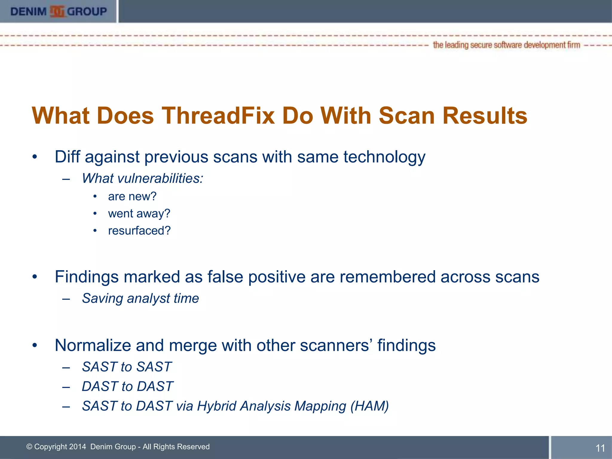 What Does ThreadFix Do With Scan Results 
• Diff against previous scans with same technology 
– What vulnerabilities: 
• are new? 
• went away? 
• resurfaced? 
• Findings marked as false positive are remembered across scans 
– Saving analyst time 
• Normalize and merge with other scanners’ findings 
– SAST to SAST 
– DAST to DAST 
– SAST to DAST via Hybrid Analysis Mapping (HAM) 
© Copyright 2014 Denim Group - All Rights Reserved 
12 
 