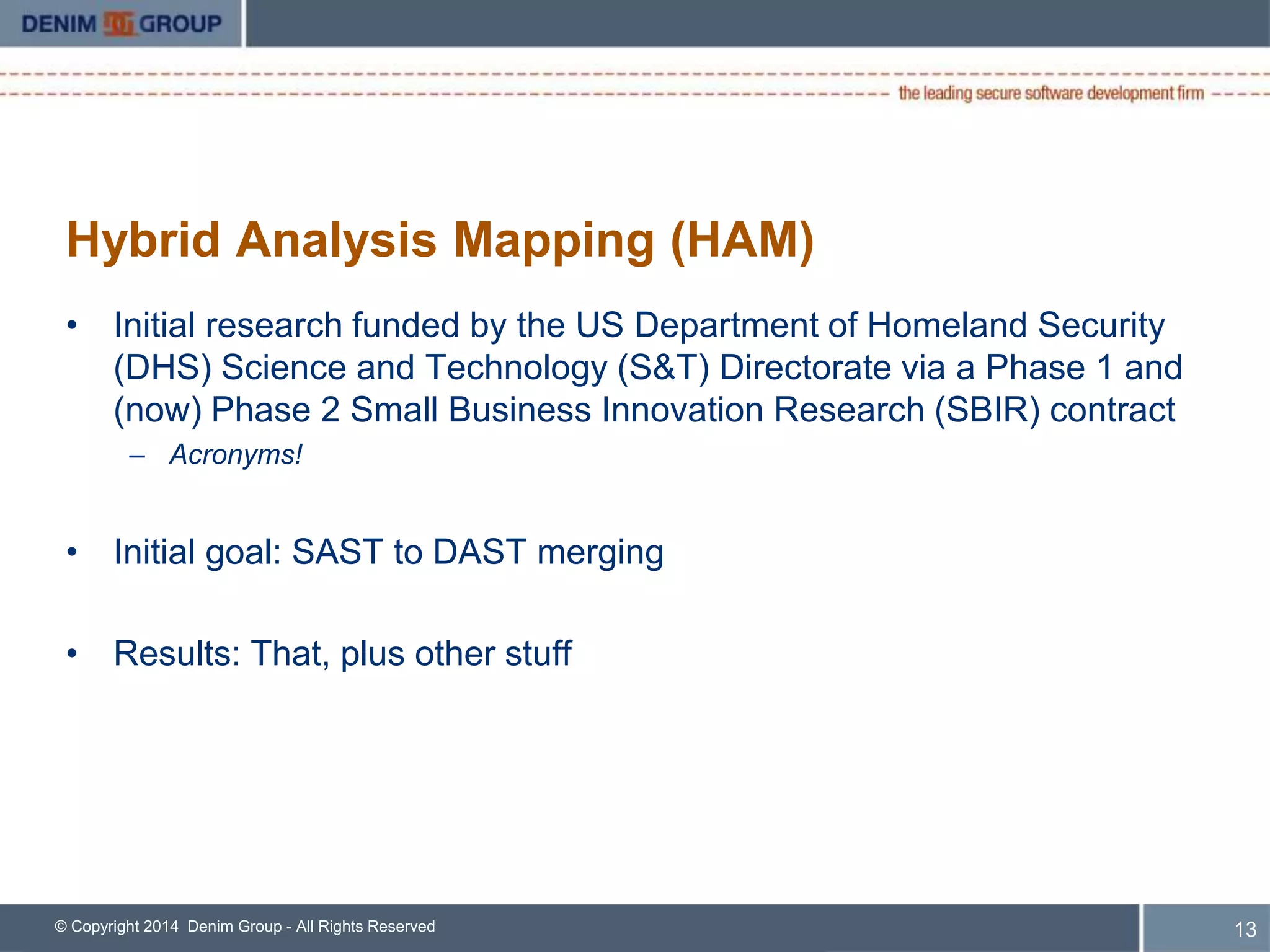 Hybrid Analysis Mapping (HAM) 
• Initial research funded by the US Department of Homeland Security 
(DHS) Science and Technology (S&T) Directorate via a Phase 1 and 
(now) Phase 2 Small Business Innovation Research (SBIR) contract 
– Acronyms! 
• Initial goal: SAST to DAST merging 
• Results: That, plus other stuff 
© Copyright 2014 Denim Group - All Rights Reserved 
14 
 