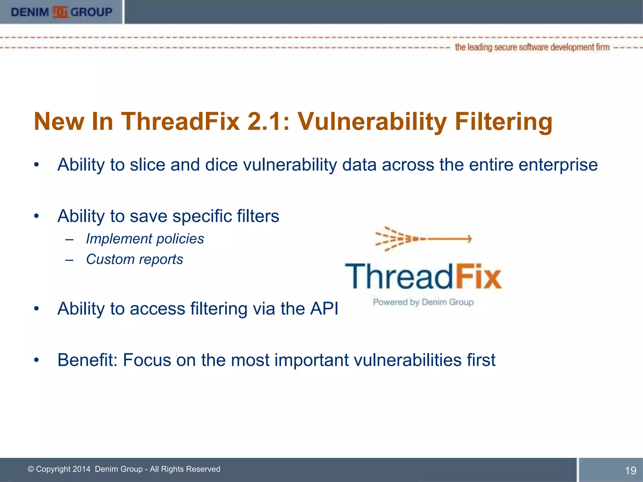 New In ThreadFix 2.1: Vulnerability Filtering 
• Ability to slice and dice vulnerability data across the entire enterprise 
• Ability to save specific filters 
– Implement policies 
– Custom reports 
• Ability to access filtering via the API 
• Benefit: Focus on the most important vulnerabilities first 
© Copyright 2014 Denim Group - All Rights Reserved 
20 
 