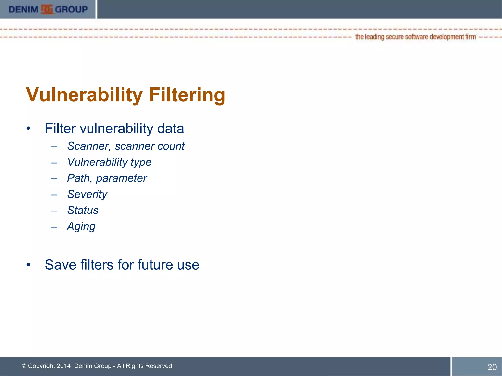 Vulnerability Filtering 
• Filter vulnerability data 
– Scanner, scanner count 
– Vulnerability type 
– Path, parameter 
– Severity 
– Status 
– Aging 
• Save filters for future use 
© Copyright 2014 Denim Group - All Rights Reserved 
21 
 