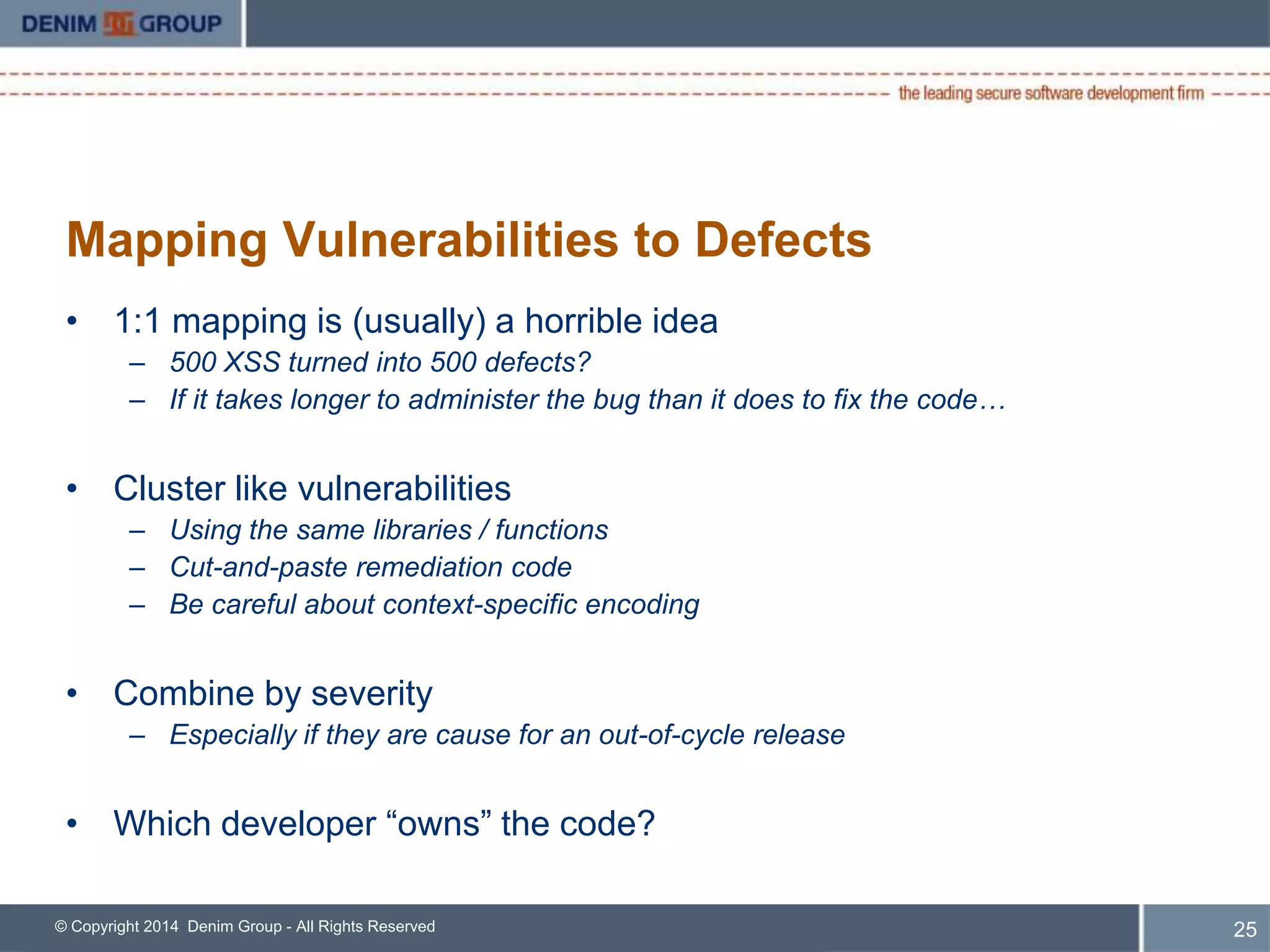 Mapping Vulnerabilities to Defects 
• 1:1 mapping is (usually) a horrible idea 
– 500 XSS turned into 500 defects? 
– If it takes longer to administer the bug than it does to fix the code… 
• Cluster like vulnerabilities 
– Using the same libraries / functions 
– Cut-and-paste remediation code 
– Be careful about context-specific encoding 
• Combine by severity 
– Especially if they are cause for an out-of-cycle release 
• Which developer “owns” the code? 
© Copyright 2014 Denim Group - All Rights Reserved 
26 
 