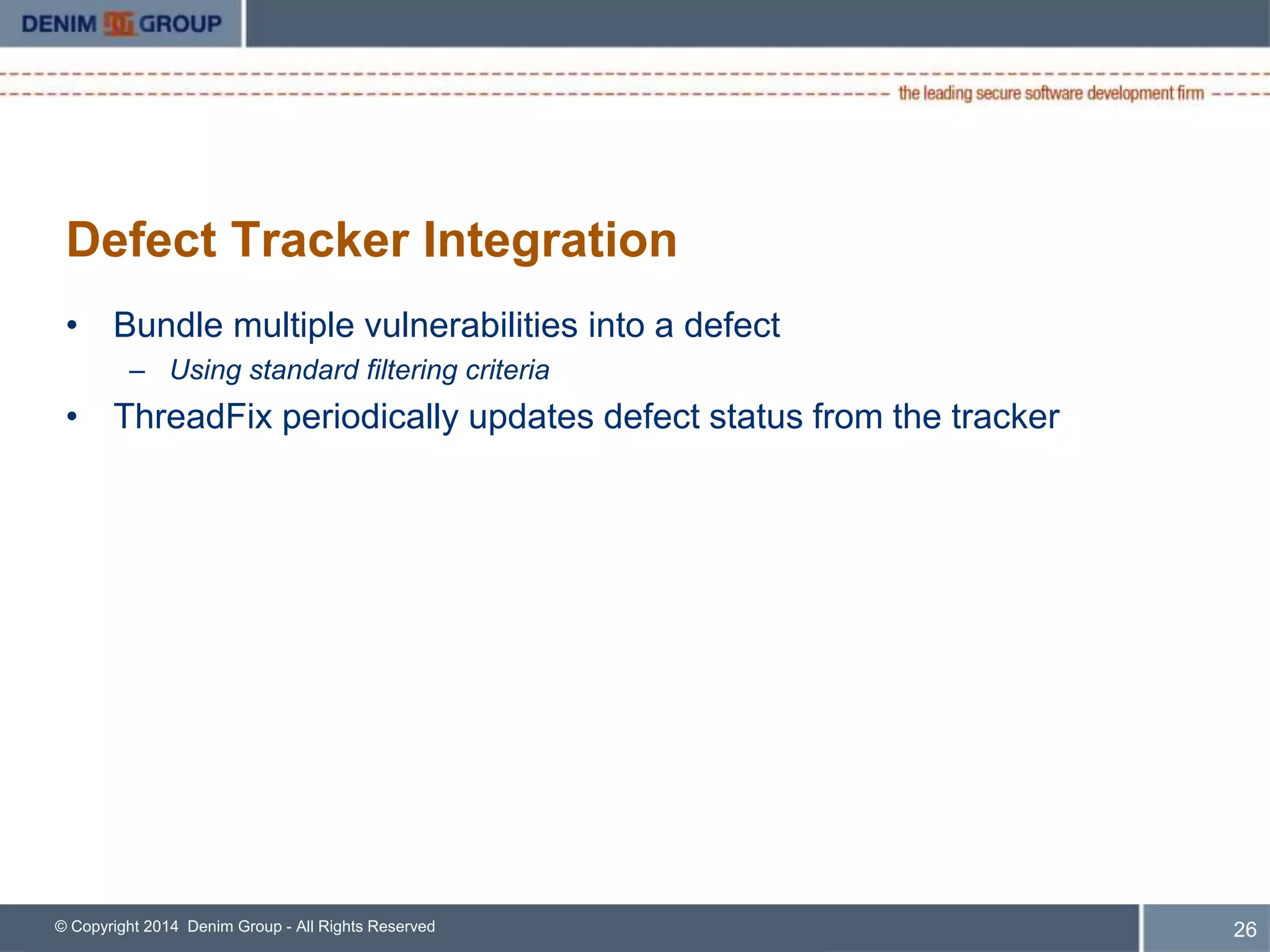 Defect Tracker Integration 
• Bundle multiple vulnerabilities into a defect 
– Using standard filtering criteria 
• ThreadFix periodically updates defect status from the tracker 
© Copyright 2014 Denim Group - All Rights Reserved 
27 
 