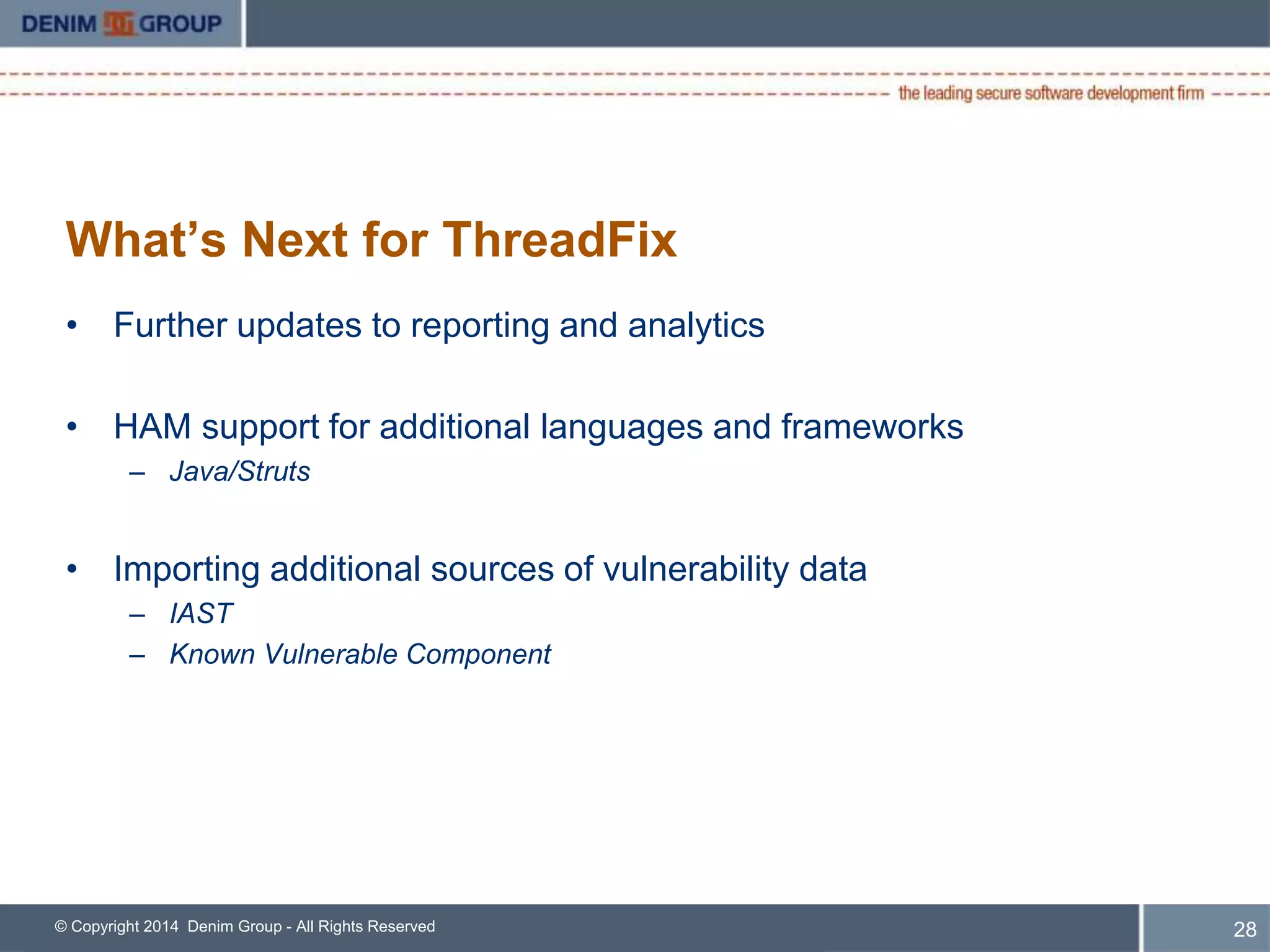 What’s Next for ThreadFix 
• Further updates to reporting and analytics 
• HAM support for additional languages and frameworks 
– Java/Struts 
• Importing additional sources of vulnerability data 
– IAST 
– Known Vulnerable Component 
© Copyright 2014 Denim Group - All Rights Reserved 
29 
 