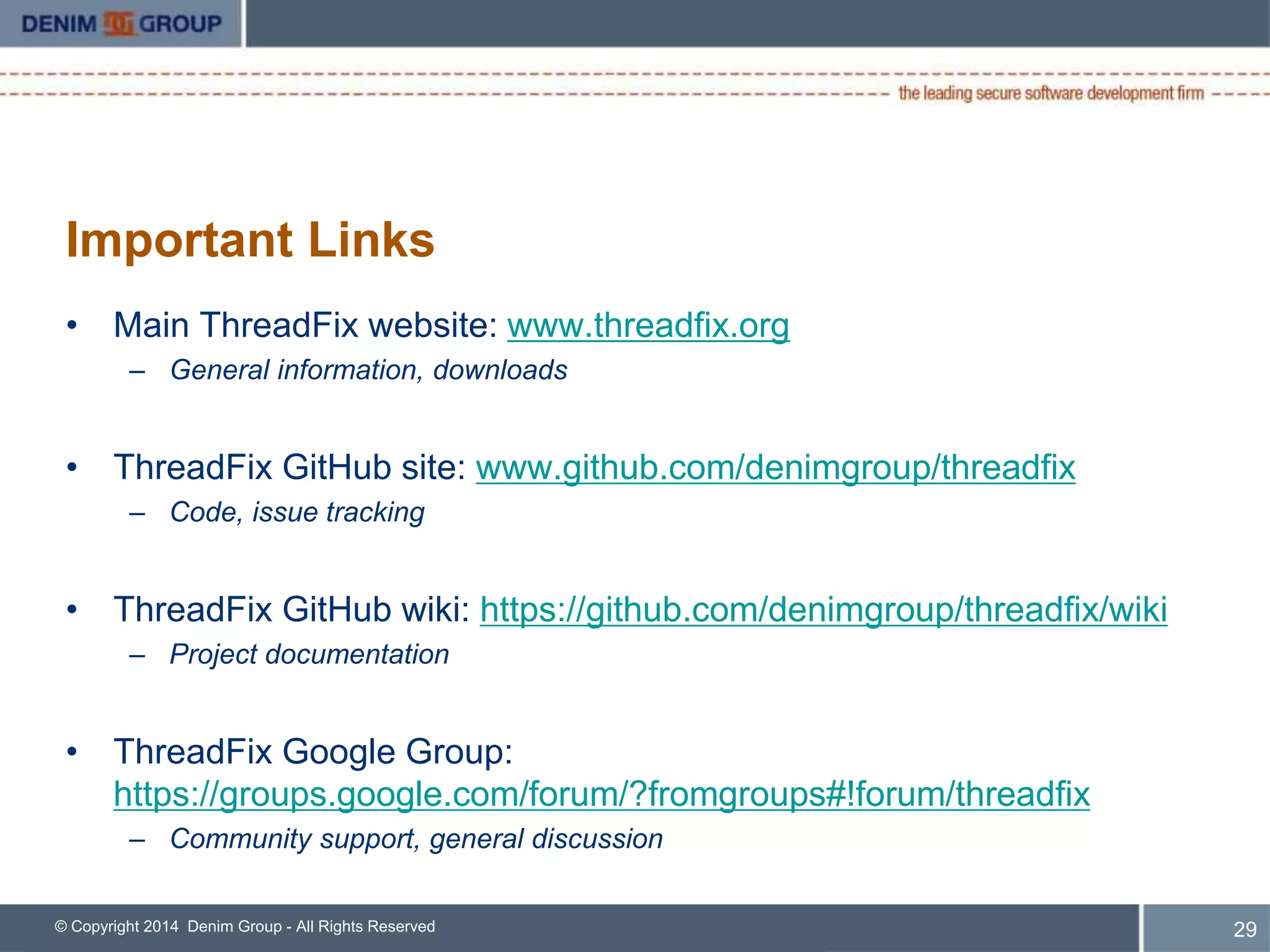 ThreadFix: Community vs. Enterprise 
• Phone and Email Support 
• Access to Product Management and Development Teams 
• Authentication via Active Directory/LDAP 
• Authorization 
– Role-Based 
– Data-Based 
• Native Proxy Support 
• Scan Orchestration 
– Via ThreadFix Scan Agents 
© Copyright 2014 Denim Group - All Rights Reserved 
30 
 