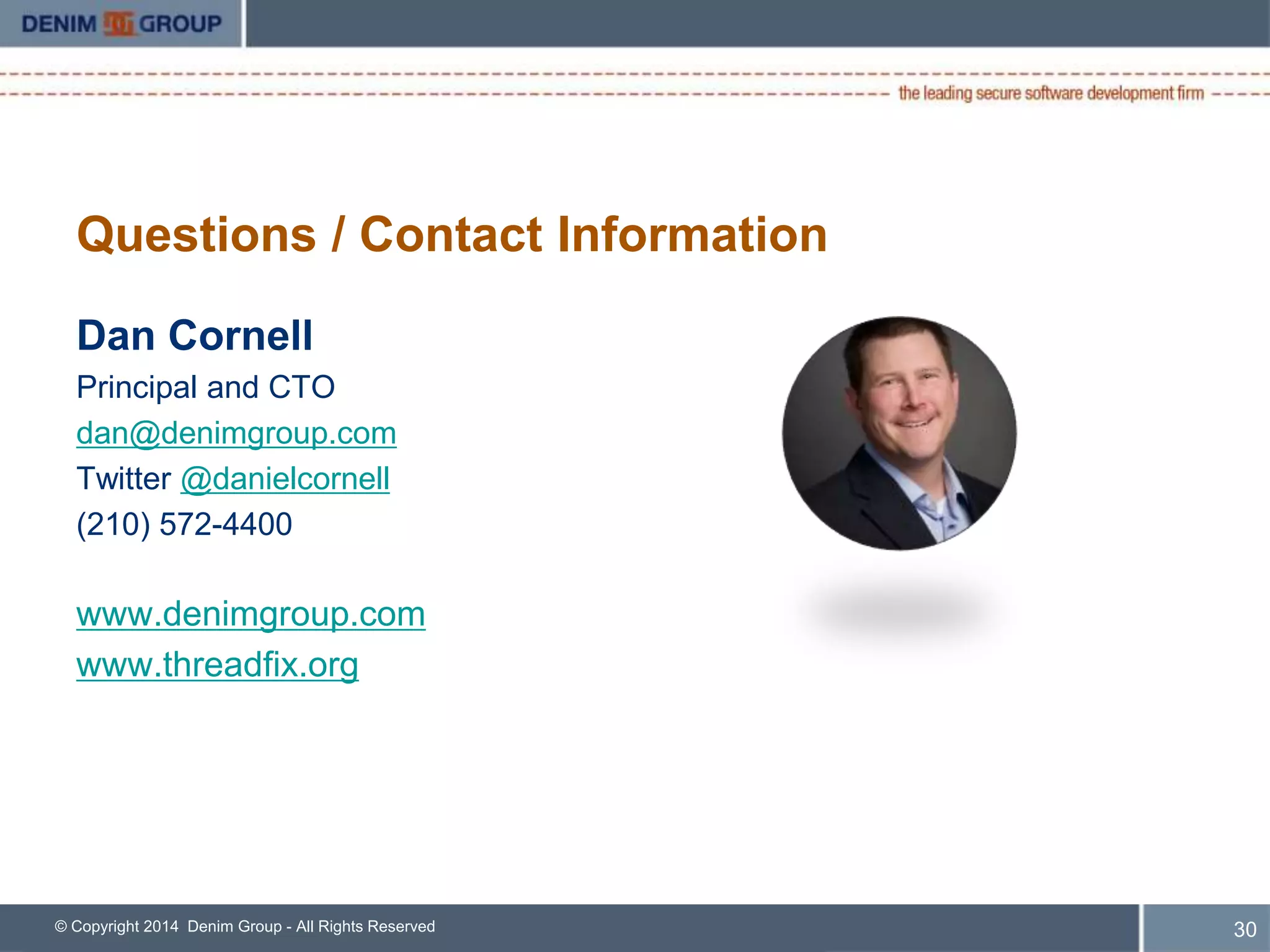Important Links 
• Main ThreadFix website: www.threadfix.org 
– General information, downloads 
• ThreadFix GitHub site: www.github.com/denimgroup/threadfix 
– Code, issue tracking 
• ThreadFix GitHub wiki: https://github.com/denimgroup/threadfix/wiki 
– Project documentation 
• ThreadFix Google Group: 
https://groups.google.com/forum/?fromgroups#!forum/threadfix 
– Community support, general discussion 
© Copyright 2014 Denim Group - All Rights Reserved 
31 
 