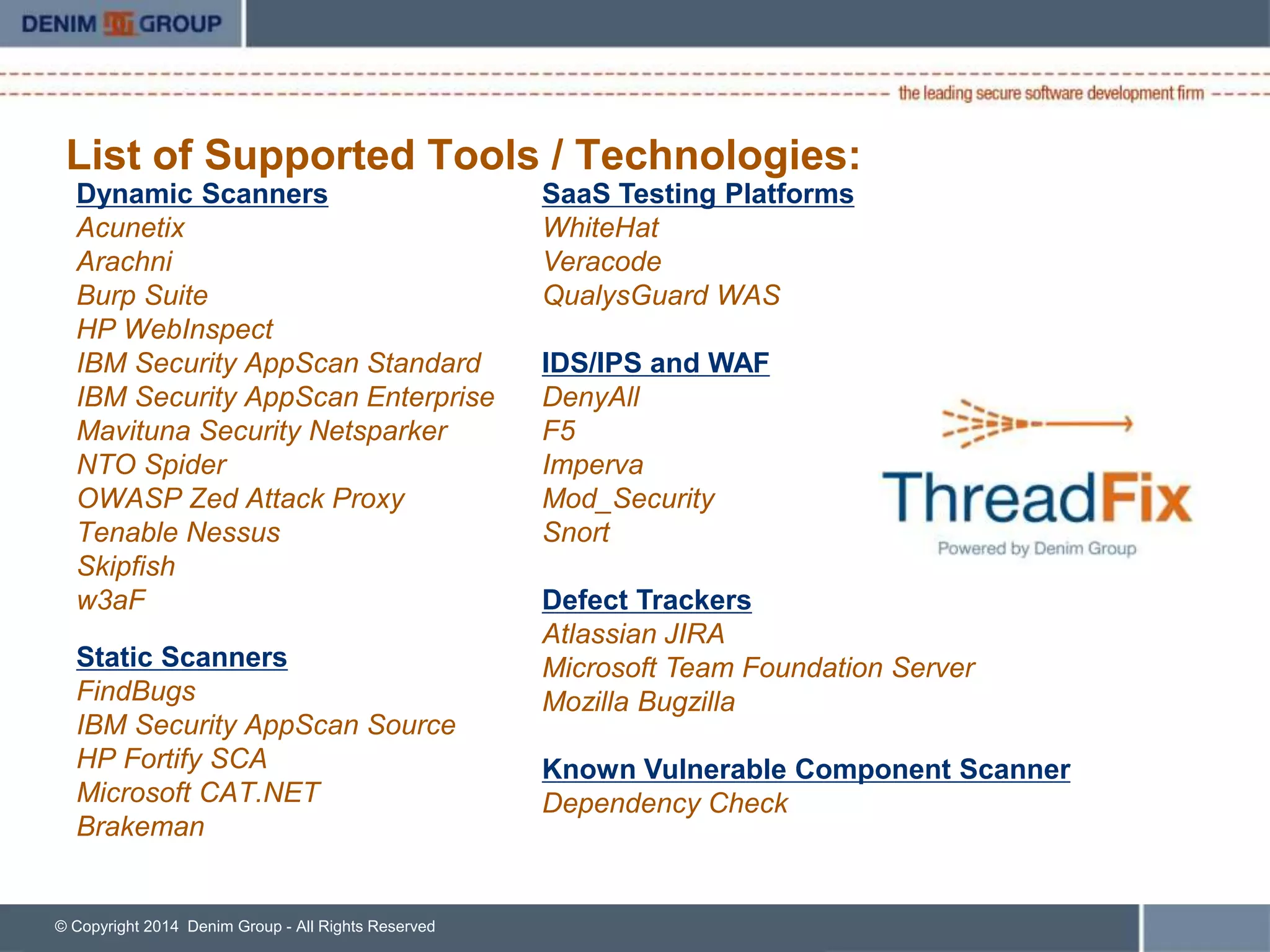 List of Supported Tools / Technologies: 
Dynamic Scanners 
Acunetix 
Arachni 
Burp Suite 
Checkmarx 
HP WebInspect 
IBM Security AppScan Standard 
IBM Security AppScan Enterprise 
Mavituna Security Netsparker 
NTO Spider 
OWASP Zed Attack Proxy 
Tenable Nessus 
Trustwave/Cenzic Hailstorm 
Skipfish 
w3aF 
Static Scanners 
FindBugs 
IBM Security AppScan Source 
HP Fortify SCA 
Microsoft CAT.NET 
Brakeman 
© Copyright 2014 Denim Group - All Rights Reserved 
5 
SaaS Testing Platforms 
WhiteHat 
Veracode 
QualysGuard WAS 
IDS/IPS and WAF 
DenyAll 
F5 
Imperva 
Mod_Security 
Snort 
Defect Trackers 
Atlassian JIRA 
HP Quality Center 
Microsoft Team Foundation Server 
Mozilla Bugzilla 
Version One 
*Plugin Architecture for Additional Defect Trackers 
 