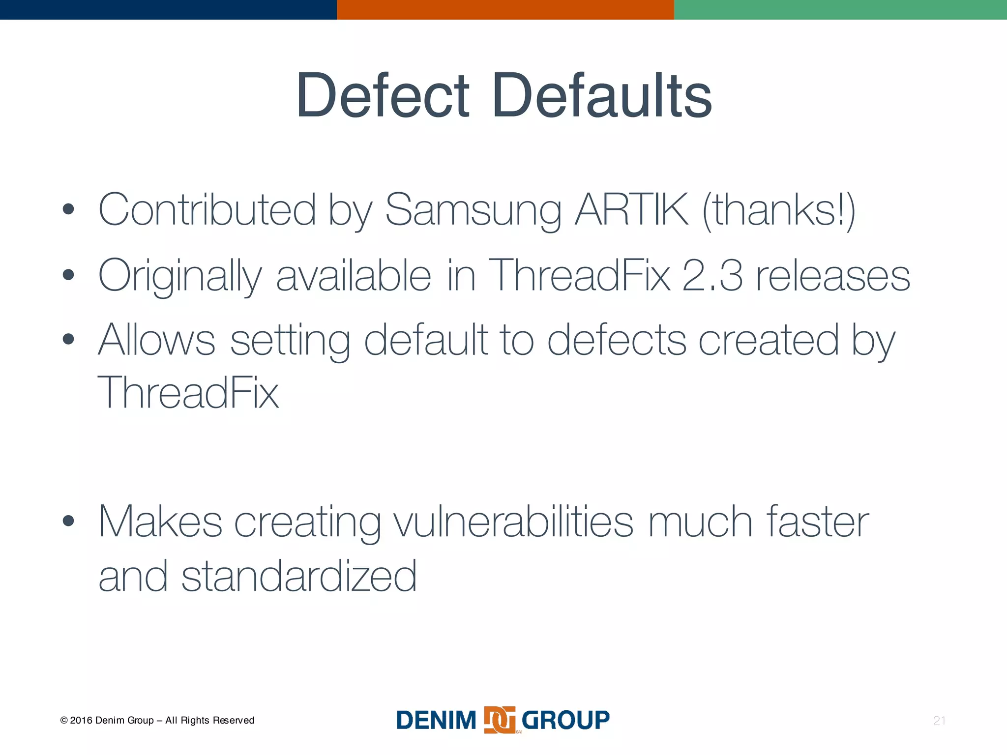 © 2016 Denim Group – All Rights Reserved
Defect Defaults
21
• Contributed by Samsung ARTIK (thanks!)
• Originally available in ThreadFix 2.3 releases
• Allows setting default to defects created by
ThreadFix
• Makes creating vulnerabilities much faster
and standardized
 