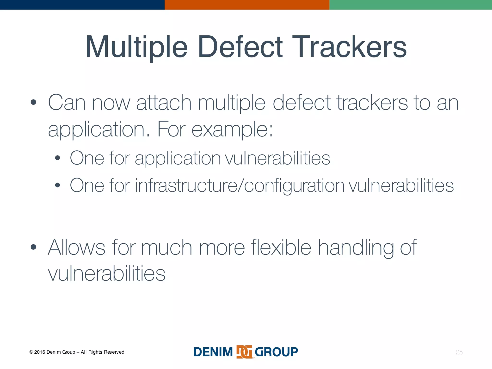 © 2016 Denim Group – All Rights Reserved
Multiple Defect Trackers
25
• Can now attach multiple defect trackers to an
application. For example:
• One for application vulnerabilities
• One for infrastructure/configuration vulnerabilities
• Allows for much more flexible handling of
vulnerabilities
 