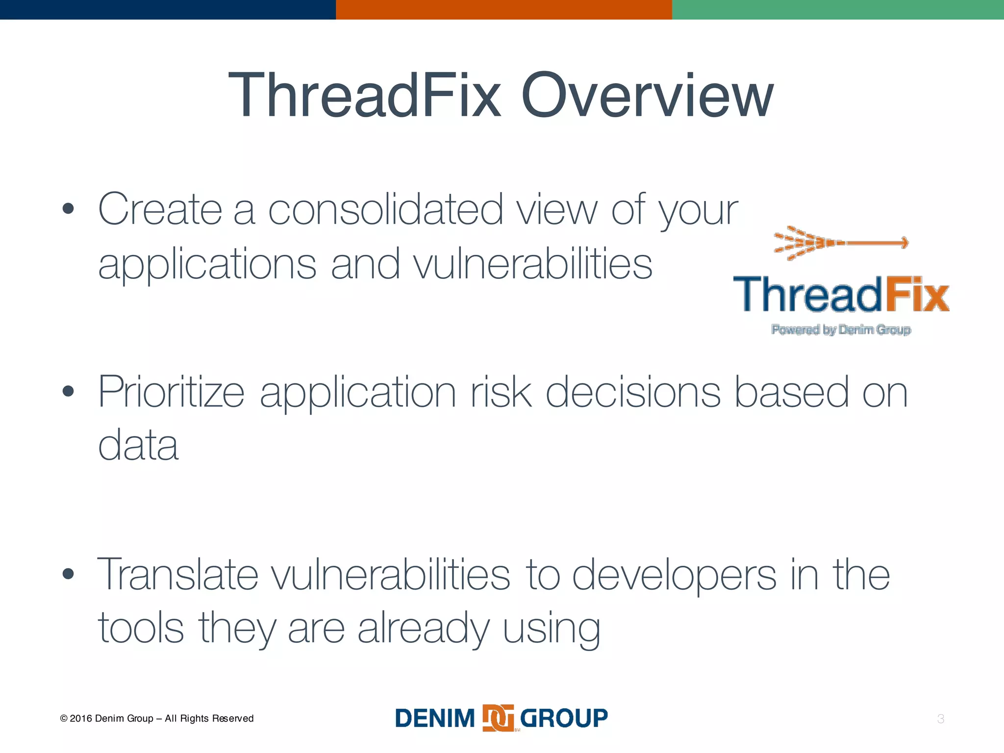 © 2016 Denim Group – All Rights Reserved
ThreadFix Overview
• Create a consolidated view of your
applications and vulnerabilities
• Prioritize application risk decisions based on
data
• Translate vulnerabilities to developers in the
tools they are already using
3
 