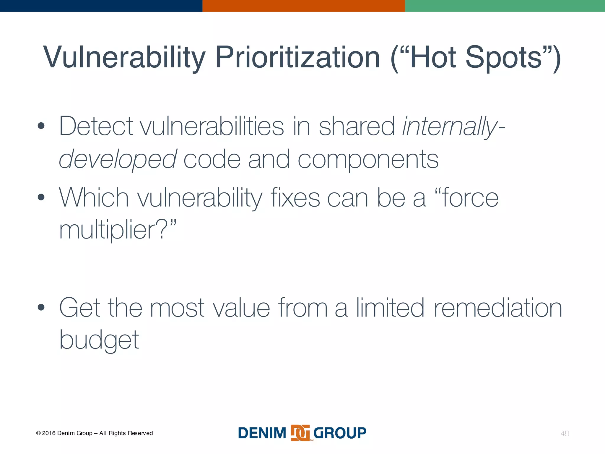 © 2016 Denim Group – All Rights Reserved
Vulnerability Prioritization (“Hot Spots”)
• Detect vulnerabilities in shared internally-
developed code and components
• Which vulnerability fixes can be a “force
multiplier?”
• Get the most value from a limited remediation
budget
48
 