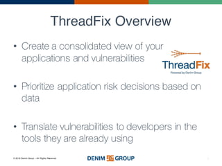 © 2016 Denim Group – All Rights Reserved
ThreadFix Overview
• Create a consolidated view of your
applications and vulnerabilities
• Prioritize application risk decisions based on
data
• Translate vulnerabilities to developers in the
tools they are already using
3
 